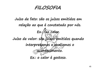 45
FILOSOFIA
Juízo de fato: são os juízos emitidos em
relação ao que é constatado por nós.
Ex.: faz calor.
Juízo de valor: são juízos emitidos quando
interpretamos e avaliamos o
acontecimento.
Ex.: o calor é gostoso.
 