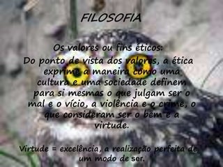 48
FILOSOFIA
Os valores ou fins éticos:
Do ponto de vista dos valores, a ética
exprime a maneira como uma
cultura e uma sociedade definem
para si mesmas o que julgam ser o
mal e o vício, a violência e o crime, o
que consideram ser o bem e a
virtude.
Virtude = excelência, a realização perfeita de
um modo de ser.
 