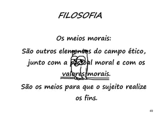 49
FILOSOFIA
Os meios morais:
São outros elementos do campo ético,
junto com a pessoal moral e com os
valores morais.
São os meios para que o sujeito realize
os fins.
 