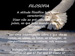 5
A atitude filosófica tem como
característica:
Dizer não ao pré-conceito aos pré-
juízos, ao que todo mundo pensa, ao
estabelecido.
Ser uma interrogação sobre o que são as
coisas, as idéias, os fatos, as situações, os
comportamentos, os valores, nós mesmos.
Indagações fundamentais da atitude
filosófica: O que é? Por que é? Como é?
FILOSOFIA
 