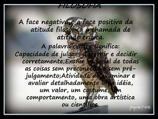 6
A face negativa e a face positiva da
atitude filosófica é chamada de
atitude crítica.
 A palavra crítica significa:
Capacidade de julgar, discernir e decidir
corretamente;Exame racional de todas
as coisas sem preconceito e sem pré-
julgamento;Atividade de examinar e
avaliar detalhadamente uma idéia,
um valor, um costume, um
comportamento, uma obra artística
ou científica.
FILOSOFIA
 