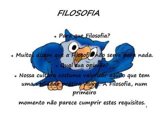 7
 Para que Filosofia?
 Muitos dizem que a Filosofia não serve para nada.
 Qual sua opinião?
 Nossa cultura costuma valorizar aquilo que tem
uma utilidade prática visível. A Filosofia, num
primeiro
momento não parece cumprir estes requisitos.
FILOSOFIA
 