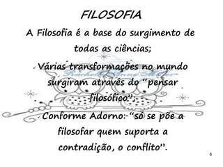 8
FILOSOFIA
A Filosofia é a base do surgimento de
todas as ciências;
 Várias transformações no mundo
surgiram através do “pensar
filosófico”;
 Conforme Adorno: “só se põe a
filosofar quem suporta a
contradição, o conflito”.
 