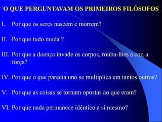 O QUE PERGUNTAVAM OS PRIMEIROS FILÓSOFOS
I. Por que os seres nascem e morrem?
II. Por que tudo muda ?
III. Por que a doença invade os corpos, rouba-lhes a cor, a
força?
IV. Por que o que parecia uno se multiplica em tantos outros?
V. Por que as coisas se tornam opostas ao que eram?
VI. Por que nada permanece idêntico a si mesmo?
 