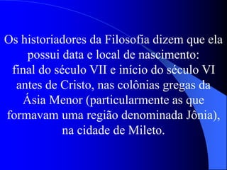 Os historiadores da Filosofia dizem que ela
possui data e local de nascimento:
final do século VII e início do século VI
antes de Cristo, nas colônias gregas da
Ásia Menor (particularmente as que
formavam uma região denominada Jônia),
na cidade de Mileto.
 