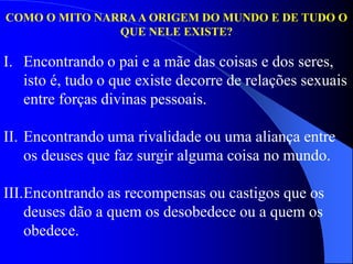 COMO O MITO NARRA A ORIGEM DO MUNDO E DE TUDO O
QUE NELE EXISTE?
I. Encontrando o pai e a mãe das coisas e dos seres,
isto é, tudo o que existe decorre de relações sexuais
entre forças divinas pessoais.
II. Encontrando uma rivalidade ou uma aliança entre
os deuses que faz surgir alguma coisa no mundo.
III.Encontrando as recompensas ou castigos que os
deuses dão a quem os desobedece ou a quem os
obedece.
 