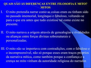 QUAIS SÃO AS DIFERENÇAS ENTRE FILOSOFIA E MITO?
MITOS
I. O mito pretendia narrar como as coisas eram ou tinham sido
no passado imemorial, longínquo e fabuloso, voltando-se
para o que era antes que tudo existisse tal como existe no
presente.
II. O mito narrava a origem através de genealogias e rivalidades
ou alianças entre forças divinas sobrenaturais e
personalizadas.
III. O mito não se importava com contradições, com o fabuloso e
o incompreensível, não só porque esses eram traços próprios
da narrativa mítica, como também porque a confiança e a
crença no mito vinham da autoridade religiosa do narrador.
 