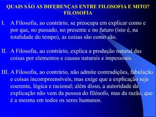 QUAIS SÃO AS DIFERENÇAS ENTRE FILOSOFIA E MITO?
FILOSOFIA
I. A Filosofia, ao contrário, se preocupa em explicar como e
por que, no passado, no presente e no futuro (isto é, na
totalidade do tempo), as coisas são como são.
II. A Filosofia, ao contrário, explica a produção natural das
coisas por elementos e causas naturais e impessoais.
III. A Filosofia, ao contrário, não admite contradições, fabulação
e coisas incompreensíveis, mas exige que a explicação seja
coerente, lógica e racional; além disso, a autoridade da
explicação não vem da pessoa do filósofo, mas da razão, que
é a mesma em todos os seres humanos.
 