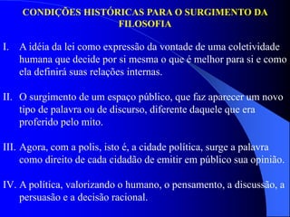 I. A idéia da lei como expressão da vontade de uma coletividade
humana que decide por si mesma o que é melhor para si e como
ela definirá suas relações internas.
II. O surgimento de um espaço público, que faz aparecer um novo
tipo de palavra ou de discurso, diferente daquele que era
proferido pelo mito.
III. Agora, com a polis, isto é, a cidade política, surge a palavra
como direito de cada cidadão de emitir em público sua opinião.
IV. A política, valorizando o humano, o pensamento, a discussão, a
persuasão e a decisão racional.
CONDIÇÕES HISTÓRICAS PARA O SURGIMENTO DA
FILOSOFIA
 