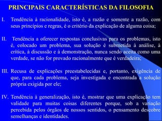 I. Tendência à racionalidade, isto é, a razão e somente a razão, com
seus princípios e regras, é o critério da explicação de alguma coisa;
II. Tendência a oferecer respostas conclusivas para os problemas, isto
é, colocado um problema, sua solução é submetida à análise, à
crítica, à discussão e à demonstração, nunca sendo aceita como uma
verdade, se não for provado racionalmente que é verdadeira;
III. Recusa de explicações preestabelecidas e, portanto, exigência de
que, para cada problema, seja investigada e encontrada a solução
própria exigida por ele;
IV. Tendência à generalização, isto é, mostrar que uma explicação tem
validade para muitas coisas diferentes porque, sob a variação
percebida pelos órgãos de nossos sentidos, o pensamento descobre
semelhanças e identidades.
PRINCIPAIS CARACTERÍSTICAS DA FILOSOFIA
 