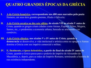QUATRO GRANDES ÉPOCAS DA GRÉCIA
I. A da Grécia homérica, correspondente aos 400 anos narrados pelo poeta
Homero, em seus dois grandes poemas, Ilíada e Odisséia;
II. A da Grécia arcaica ou dos sete sábios, do século VII ao século V antes de
Cristo, quando os gregos criam cidades como Atenas, Esparta, Tebas, Megara,
Samos, etc., e predomina a economia urbana, baseada no artesanato e no
comércio;
III. A da Grécia clássica, nos séculos V e IV antes de Cristo, quando a
democracia se desenvolve, a vida intelectual e artística entra no apogeu e Atenas
domina a Grécia com seu império comercial e militar;
IV. E, finalmente, a época helenística, a partir do final do século IV antes de
Cristo, quando a Grécia passa para o poderio do império de Alexandre da
Macedônia, e, depois, para as mãos do Império Romano, terminando a história de
sua existência independente.
 