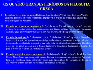 I. Período pré-socrático ou cosmológico, do final do século VII ao final do século V a.C.,
quando a Filosofia se ocupa fundamentalmente com a origem do mundo e as causas das
transformações na Natureza.
II. Período socrático ou antropológico, do final do século V e todo o século IV a.C., quando
a Filosofia investiga as questões humanas, isto é, a ética, a política e as técnicas (em grego,
ântropos quer dizer homem; por isso o período recebeu o nome de antropológico).
III. Período sistemático, do final do século IV ao final do século III a.C., quando a Filosofia
busca reunir e sistematizar tudo quanto foi pensado sobre a cosmologia e a antropologia,
interessando-se sobretudo em mostrar que tudo pode ser objeto do conhecimento filosófico,
desde que as leis do pensamento e de suas demonstrações estejam firmemente estabelecidas
para oferecer os critérios da verdade e da ciência.
IV. Período helenístico ou greco-romano, do final do século III a.C. até o século VI depois de
Cristo. Nesse longo período, que já alcança Roma e o pensamento dos primeiros Padres da
Igreja, a Filosofia se ocupa sobretudo com as questões da ética, do conhecimento humano e
das relações entre o homem e a Natureza e de ambos com Deus.
OS QUATRO GRANDES PERÍODOS DA FILOSOFIA
GREGA
 