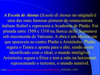 A Escola de Atenas (Scuola di Atenas no original) é
uma das mais famosas pinturas do renascentista
italiano Rafael e representa a Academia de Platão. Foi
pintada entre 1509 e 1510 na Stanza della Segnatura
sob encomenda do Vaticano. A obra é um afresco em
que aparecem ao centro Platão e Aristóteles. Platão
segura o Timeu e aponta para o alto, sendo assim
identificado com o ideal, o mundo inteligível.
Aristóteles segura a Ética e tem a mão na horizontal,
representando o terrestre, o mundo sensível.
Fonte: http://pt.wikipedia.org/wiki/Escola_de_Atenas#Identidades, 27/02/2011, 15:59
 