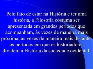 Pelo fato de estar na História e ter uma
história, a Filosofia costuma ser
apresentada em grandes períodos que
acompanham, às vezes de maneira mais
próxima, às vezes de maneira mais distante,
os períodos em que os historiadores
dividem a História da sociedade ocidental.
 