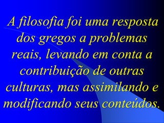 A filosofia foi uma resposta
dos gregos a problemas
reais, levando em conta a
contribuição de outras
culturas, mas assimilando e
modificando seus conteúdos.
 