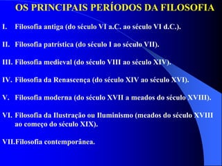 OS PRINCIPAIS PERÍODOS DA FILOSOFIA
I. Filosofia antiga (do século VI a.C. ao século VI d.C.).
II. Filosofia patrística (do século I ao século VII).
III. Filosofia medieval (do século VIII ao século XIV).
IV. Filosofia da Renascença (do século XIV ao século XVI).
V. Filosofia moderna (do século XVII a meados do século XVIII).
VI. Filosofia da Ilustração ou Iluminismo (meados do século XVIII
ao começo do século XIX).
VII.Filosofia contemporânea.
 