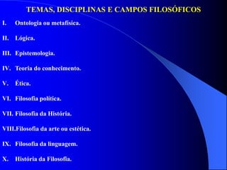 TEMAS, DISCIPLINAS E CAMPOS FILOSÓFICOS
I. Ontologia ou metafísica.
II. Lógica.
III. Epistemologia.
IV. Teoria do conhecimento.
V. Ética.
VI. Filosofia política.
VII. Filosofia da História.
VIII.Filosofia da arte ou estética.
IX. Filosofia da linguagem.
X. História da Filosofia.
 