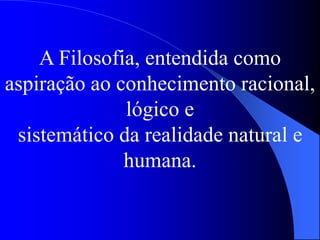 A Filosofia, entendida como
aspiração ao conhecimento racional,
lógico e
sistemático da realidade natural e
humana.
 