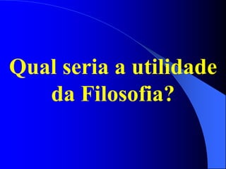 Qual seria a utilidade
da Filosofia?
 