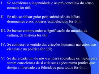 I. Se abandonar a ingenuidade e os pré-conceitos do senso
comum for útil;
II. Se não se deixar guiar pela submissão às idéias
dominantes e aos poderes estabelecidos for útil;
III. Se buscar compreender a significação do mundo, da
cultura, da história for útil;
IV. Se conhecer o sentido das criações humanas nas artes, nas
ciências e na política for útil;
V. Se dar a cada um de nós e à nossa sociedade os meios para
serem conscientes de si e de suas ações numa prática que
deseja a liberdade e a felicidade para todos for útil...
 