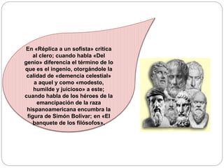 En «Réplica a un sofista» critica
al clero; cuando habla «Del
genio» diferencia el término de lo
que es el ingenio, otorgándole la
calidad de «demencia celestial»
a aquel y como «modesto,
humilde y juicioso» a este;
cuando habla de los héroes de la
emancipación de la raza
hispanoamericana encumbra la
figura de Simón Bolívar; en «El
banquete de los filósofos».
 