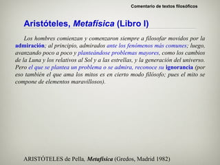 Comentario de textos filosóficos



   Aristóteles, Metafísica (Libro I)
    Los hombres comienzan y comenzaron siempre a filosofar movidos por la
admiración; al principio, admirados ante los fenómenos más comunes; luego,
avanzando poco a poco y planteándose problemas mayores, como los cambios
de la Luna y los relativos al Sol y a las estrellas, y la generación del universo.
Pero el que se plantea un problema o se admira, reconoce su ignorancia (por
eso también el que ama los mitos es en cierto modo filósofo; pues el mito se
compone de elementos maravillosos).




   ARISTÓTELES de Pella, Metafísica (Gredos, Madrid 1982)
 