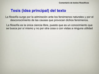 Comentario de textos filosóficos



    Tesis (idea principal) del texto
La filosofía surge por la admiración ante los fenómenos naturales y por el
     desconocimiento de las causas que provocan dichos fenómenos.
La filosofía es la única ciencia libre, puesto que es un conocimiento que
se busca por sí mismo y no por otra cosa o con vistas a ninguna utilidad
 