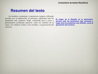 Comentario de textos filosóficos



       Resumen del texto
    Los hombres comienzan y comenzaron siempre a filosofar
movidos por la admiración; al principio, admirados ante los          El origen de la filosofía es la admiración,
fenómenos más comunes; luego, avanzando poco a poco y                primero ante los fenómenos más comunes y
planteándose problemas mayores, como los cambios de la               luego ante los problemas mas difíciles, como la
Luna y los relativos al Sol y a las estrellas, y la generación del   generación del universo.
universo.
 