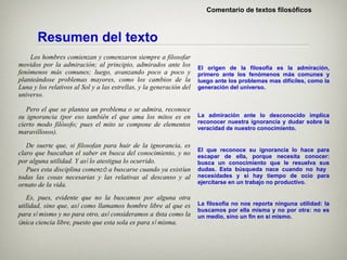 Comentario de textos filosóficos



       Resumen del texto
    Los hombres comienzan y comenzaron siempre a filosofar
movidos por la admiración; al principio, admirados ante los          El origen de la filosofía es la admiración,
fenómenos más comunes; luego, avanzando poco a poco y                primero ante los fenómenos más comunes y
planteándose problemas mayores, como los cambios de la               luego ante los problemas mas difíciles, como la
Luna y los relativos al Sol y a las estrellas, y la generación del   generación del universo.
universo.

   Pero el que se plantea un problema o se admira, reconoce
su ignorancia (por eso también el que ama los mitos es en            La admiración ante lo desconocido implica
cierto modo filósofo; pues el mito se compone de elementos           reconocer nuestra ignorancia y dudar sobre la
                                                                     veracidad de nuestro conocimiento.
maravillosos).

   De suerte que, si filosofan para huir de la ignorancia, es
                                                                     El que reconoce su ignorancia lo hace para
claro que buscaban el saber en busca del conocimiento, y no          escapar de ella, porque necesita conocer:
por alguna utilidad. Y así lo atestigua lo ocurrido.                 busca un conocimiento que le resuelva sus
   Pues esta disciplina comenzó a buscarse cuando ya existían        dudas. Esta búsqueda nace cuando no hay
todas las cosas necesarias y las relativas al descanso y al          necesidades y si hay tiempo de ocio para
ornato de la vida.                                                   ejercitarse en un trabajo no productivo.

   Es, pues, evidente que no la buscamos por alguna otra
utilidad, sino que, así como llamamos hombre libre al que es         La filosofía no nos reporta ninguna utilidad: la
                                                                     buscamos por ella misma y no por otra: no es
para sí mismo y no para otro, así consideramos a ésta como la        un medio, sino un fin en si mismo.
única ciencia libre, puesto que esta sola es para sí misma.
 