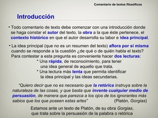 Comentario de textos filosóficos



    Introducción
• Todo comentario de texto debe comenzar con una introducción donde
  se haga constar el autor del texto, la obra a la que éste pertenece, el
  contexto histórico en que el autor desarrolla su labor e idea principal.
• La idea principal (que no es un resumen del texto) aflora por sí misma
  cuando se responde a la cuestión ¿de qué o de quién habla el texto?
  Para contestar a esta pregunta es conveniente hacer dos lecturas:
               * Una rápida, de reconocimiento, para tener
                 una idea general de aquello que trata.
               * Una lectura más lenta que permita identificar
                 la idea principal y las ideas secundarias.
     “Quiero decir que no es necesario que la retórica instruya sobre la
  naturaleza de las cosas, y que basta que invente cualquier medio de
  persuasión, de manera que parezca a los ojos de los ignorantes más
  sabios que los que poseen estas artes”              (Platón, Gorgias)
           Estamos ante un texto de Platón, de su obra Gorgias,
           que trata sobre la persuasión de la palabra o retórica
 