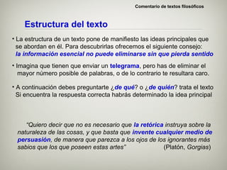 Comentario de textos filosóficos



    Estructura del texto
• La estructura de un texto pone de manifiesto las ideas principales que
  se abordan en él. Para descubrirlas ofrecemos el siguiente consejo:
  la información esencial no puede eliminarse sin que pierda sentido
• Imagina que tienen que enviar un telegrama, pero has de eliminar el
   mayor número posible de palabras, o de lo contrario te resultara caro.

• A continuación debes preguntarte ¿de qué? o ¿de quién? trata el texto
  Si encuentra la respuesta correcta habrás determinado la idea principal



    “Quiero decir que no es necesario que la retórica instruya sobre la
 naturaleza de las cosas, y que basta que invente cualquier medio de
 persuasión, de manera que parezca a los ojos de los ignorantes más
 sabios que los que poseen estas artes”              (Platón, Gorgias)
 