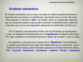 Comentario de textos filosóficos



    Análisis semántico
El análisis semántico de un texto consiste en definir aquellos términos o
expresiones que tienen un significado importante para el autor del texto.
 (Por ejemplo: el término “idea”, en Platón, tiene un significado especial
que es necesario aclarar para poder entender el planteamiento platónico
 mientras que no es una expresión relevante en la filosofía de Epicuro).

    Por lo general, se presenta el texto con los términos ya subrayados
 o bien se pregunta directamente por el significado de algunos términos.
 En caso contrario es necesario fijarse en quién es el autor y cual su obra

   Por ejemplo, si se trata de un texto de la “Metafísica” de Aristóteles,
  y puesto que sabemos que esta obra habla del ser en cuanto ser, de la
 esencia de las cosas, será necesario buscar en el texto términos como:
“ser”, “esencia” “sustancia”, “accidente”, “materia”, “forma”, “categoría”
 