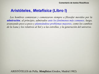 Comentario de textos filosóficos



   Aristóteles, Metafísica (Libro I)
   Los hombres comienzan y comenzaron siempre a filosofar movidos por la
admiración; al principio, admirados ante los fenómenos más comunes; luego,
avanzando poco a poco y planteándose problemas mayores, como los cambios
de la Luna y los relativos al Sol y a las estrellas, y la generación del universo.




   ARISTÓTELES de Pella, Metafísica (Gredos, Madrid 1982)
 
