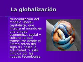 La globalización Mundialización del modelo liberal-capitalista, que integra el mundo en una unidad económica, social y cultural la cual transcurre desde el último tercio del siglo XX hasta la actualidad. Y está influida por las nuevas tecnologías.