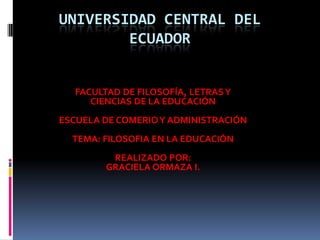 UNIVERSIDAD CENTRAL DEL
        ECUADOR


   FACULTAD DE FILOSOFÍA, LETRAS Y
      CIENCIAS DE LA EDUCACIÓN
ESCUELA DE COMERIO Y ADMINISTRACIÓN
  TEMA: FILOSOFIA EN LA EDUCACIÓN
          REALIZADO POR:
         GRACIELA ORMAZA I.
 