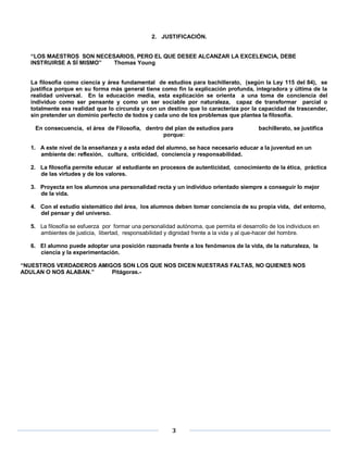 2. JUSTIFICACIÓN.


  “LOS MAESTROS SON NECESARIOS, PERO EL QUE DESEE ALCANZAR LA EXCELENCIA, DEBE
  INSTRUIRSE A SÍ MISMO” Thomas Young


  La filosofía como ciencia y área fundamental de estudios para bachillerato, (según la Ley 115 del 84), se
  justifica porque en su forma más general tiene como fin la explicación profunda, integradora y última de la
  realidad universal. En la educación media, esta explicación se orienta a una toma de conciencia del
  individuo como ser pensante y como un ser sociable por naturaleza, capaz de transformar parcial o
  totalmente esa realidad que lo circunda y con un destino que lo caracteriza por la capacidad de trascender,
  sin pretender un dominio perfecto de todos y cada uno de los problemas que plantea la filosofía.

    En consecuencia, el área de Filosofía, dentro del plan de estudios para               bachillerato, se justifica
                                                 porque:

  1. A este nivel de la enseñanza y a esta edad del alumno, se hace necesario educar a la juventud en un
     ambiente de: reflexión, cultura, criticidad, conciencia y responsabilidad.

  2. La filosofía permite educar al estudiante en procesos de autenticidad, conocimiento de la ética, práctica
     de las virtudes y de los valores.

  3. Proyecta en los alumnos una personalidad recta y un individuo orientado siempre a conseguir lo mejor
     de la vida.

  4. Con el estudio sistemático del área, los alumnos deben tomar conciencia de su propia vida, del entorno,
     del pensar y del universo.

  5. La filosofía se esfuerza por formar una personalidad autónoma, que permita el desarrollo de los individuos en
     ambientes de justicia, libertad, responsabilidad y dignidad frente a la vida y al que-hacer del hombre.

  6. El alumno puede adoptar una posición razonada frente a los fenómenos de la vida, de la naturaleza, la
     ciencia y la experimentación.

“NUESTROS VERDADEROS AMIGOS SON LOS QUE NOS DICEN NUESTRAS FALTAS, NO QUIENES NOS
ADULAN O NOS ALABAN.”    Pitágoras.-




                                                        3
 