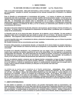 3. MARCO TEÓRICO.

               “EL QUE SABE, NO HABLA; EL QUE HABLA, NO SABE”.              Lao Tsé , filósofo Chino

Todo, en la cultura del hombre, debe partir del hombre y volver al hombre. La gran superioridad del hombre y
de la enseñanza, consiste en coronar una jerarquía de las ciencias humanas por la iniciación a la reflexión
filosófica.

Pues la filosofía es eminentemente el conocimiento del hombre, o al menos el esfuerzo por alcanzarlo.
Comprende ante todo la psicología, que es el estudio científico del funcionamiento mental; la moral que es la
reflexión sobre los principios de la conducta en la vida; la lógica de las ciencias; la metafísica con el estudio del
más allá; la antropología para estudiar todo lo relacionado con el origen y desarrollo del hombre; la
epistemología y gnoseología para estudiar todo lo relacionado con el conocimiento; la teología para comprender
el fenómeno religioso y la existencia de Dios y en fin la ciencia y la astronomía para acariciar en poco los
conocimientos del universo.

Así toda la educación intelectual sea del niño, del joven o de la persona, apunta siempre a formar al hombre y en
el hombre, su propia razón y la capacidad de comprensión de tantos temas y problemas que le competen al
campo de los conocimientos.

La Filosofía como tal, es la ciencia del saber, del pensar, de la reflexión y de la criticidad. En este sentido la
asignatura debe servir al estudiante para que oriente su propia vida y en el futuro, dé solución correcta a los
problemas. Esta asignatura, debe contribuir en la formación de una recta personalidad en los alumnos.

La teoría impartida debe nutrir al estudiante de valores y elementos fundamentales, que en el futuro le permitan
ejercer la praxis de todas
las virtudes humanas y de los conocimientos que le sean `posibles.

El alumno debe proyectar un pensamiento elevado y el desarrollo de la ciencia desde sus propios intereses y
convicciones. Debe estudiar con interés los temas que se programen y sus propuestas redundar en bien de la
comunidad.

El estudio de la filosofía atendiendo a las competencias que nos exigen como un saber-hacer en contexto,
implica hacer explícitos los ámbitos específicos en que se han desarrollado los interrogantes y concepciones
fundamentales de la filosofía. Son estos desarrollos los que definen el sentido, el alcance y las limitaciones de
las reflexiones que se hacen en torno al ser del hombre, del conocimiento, de la sociedad , de la política, la
moral y en fin de todos los ámbitos del pensamiento para determinar un enfoque filosófico.

Por eso no podemos aceptar o proponer que con algunas teorías o propuestas, se legue al logro de verdades
absolutas y que en conclusión es una ciencia cerrada y definitiva. La dinámica del saber filosófico expresada
en su ser histórico y cultural se caracteriza por ejercer un cuestionamiento constante que le es propio ante el
mundo y todo su entorno incluido el hombre y la vida pero no nos permite creer todo está
acabado o aislado.


Los ámbitos que se asumen para la enseñanza de la filosofía (epistemología, antropología, ética, estética,
ontología, cosmología, teología, sociología, lógica, psicología e historia de la filosofía, etc. etc.) tienen que
ver con ello, con amplios campos del conocimiento filosófico que han sido objeto de mucha reflexión en el
transcurso de la filosofía, como en el contexto de la educación escolar, de la historia del mundo y en el
desarrollo de la ciencia y de la cultura de cada pueblo y civilización. Estos campos filosóficos se comprenden
por su carácter dinámico y envolvente en los problemas y concepciones básicos de la filosofía y nos dan un
marco teórico apropiado para desarrollar parte o la totalidad del área, teniendo en cuenta los siguientes ámbitos:


1º.- AMBITO EPISTEMOLÓGICO.

En este ámbito se explicitan y se estudian teorías y los grandes interrogantes sobre el conocimiento y las
interpretaciones y respuestas que se han dado sobre ello los más grandes y destacados filósofos de la historia.
Aquí se estudian y plantean las corrientes y teorías más interesantes para ir plasmando poco a poco el caudal
de conocimientos. La epistemología se caracteriza por su constante interés en mostrar, analizar e interpretar el
espíritu científico del mundo, ya que si tenemos en cuenta la historia de la filosofía, desde la antigüedad con los

                                                         4
 