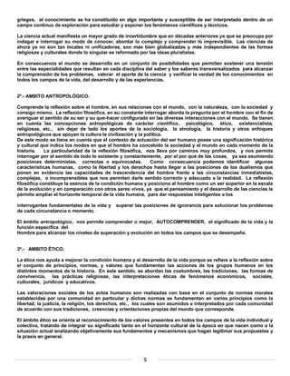 griegos, el conocimiento se ha constituido en algo importante y susceptible de ser interpretado dentro de un
campo continuo de exploración para estudiar y exponer los fenómenos científicos y técnicos.

La ciencia actual manifiesta un mayor grado de incertidumbre que en décadas anteriores ya que se preocupa por
indagar e interrogar su modo de conocer, abordar lo complejo y comprender lo imprevisible. Las ciencias de
ahora ya no son tan locales ni unificadoras, son más bien globalizadas y más independientes de las formas
religiosas y culturales donde lo singular es reformado por las ideas pluralistas.

En consecuencia el mundo se desarrolla en un conjunto de posibilidades que permiten sostener una tensión
entre las especialidades que resultan en cada disciplina del saber y los saberes transversalizados para alcanzar
la comprensión de los problemas, valorar el aporte de la ciencia y verificar la verdad de los conocimientos en
todos los campos de la vida, del desarrollo y de las experiencias.


2º.- AMBITO ANTROPOLÓGICO.

Comprende la reflexión sobre el hombre, en sus relaciones con el mundo, con la naturaleza, con la sociedad y
consigo mismo. La reflexión filosófica, en su constante interrogar aborda la pregunta por el hombre con el fin de
averiguar el sentido de su ser y su que-hacer configurado en las diversas interacciones con el mundo. Se tienen
en cuenta las concepciones antropológicas de carácter científico, psicológico, ético, existencialista,
religiosas, etc., sin dejar de lado los aportes de la sociología, la etnología, la historia y otros enfoques
antropológicos que apoyan la cultura la civilización y la política.
De este modo se tiene en cuenta que el contexto de actuación del ser humano posee una significación histórica
y cultural que indica los modos en que el hombre ha concebido la sociedad y el mundo en cada momento de la
historia.    La particularidad de la reflexión filosófica, nos lleva por caminos muy profundos, y nos permite
interrogar por el sentido de todo lo existente y constantemente, por el por qué de las cosas, ya sea asumiendo
posiciones deterministas, correctas o equivocadas.          Como consecuencia podemos identificar algunas
características humanas, como la libertad y los derechos hasta llegar a las posiciones de los dualismos que
ponen en evidencia las capacidades de trascendencia del hombre frente a las circunstancias inmediatistas,
complejas, o incomprensibles que nos permiten darle sentido correcto y adecuado a la realidad. La reflexión
filosófica constituye la esencia de la condición humana y posiciona al hombre como un ser superior en la escala
de la evolución y en comparación con otros seres vivos, ya que el pensamiento y el desarrollo de las ciencias le
permite ampliar el horizonte temporal de la vida humana, para dar respuestas inteligentes a los

interrogantes fundamentales de la vida y    superar las posiciones de ignorancia para solucionar los problemas
de cada circunstancia o momento.

El ámbito antropológico, nos permite comprender o mejor, AUTOCOMPRENDER, el significado de la vida y la
función específica del
Hombre para alcanzar los niveles de superación y evolución en todos los campos que se desempeñe.


3º.- AMBITO ÉTICO.

La ética nos ayuda a mejorar la condición humana y el desarrollo de la vida porque se refiere a la reflexión sobre
el conjunto de principios, normas, y valores que fundamentan las acciones de los grupos humanos en los
distintos momentos de la historia. En este sentido, se abordan las costumbres, las tradiciones, las formas de
convivencia, las prácticas religiosas, las interpretaciones éticas de fenómenos económicos, sociales,
culturales, jurídicos y educativos.

Las valoraciones sociales de los actos humanos son realizadas con base en el conjunto de normas morales
establecidas por una comunidad en particular y dichas normas se fundamentan en varios principios como la
libertad, la justicia, la religión, los derechos, etc., los cuales son asumidos e interpretados por cada comunidad
de acuerdo con sus tradiciones, creencias y orientaciones propias del mundo que corresponde.

El ámbito ético se orienta al reconocimiento de los valores presentes en todos los campos de la vida individual y
colectiva, tratando de integrar su significado tanto en el horizonte cultural de la época en que nacen como a la
situación actual analizando objetivamente sus fundamentos y mecanismos que hagan legitimar sus propuestas y
la praxis en general.



                                                        5
 