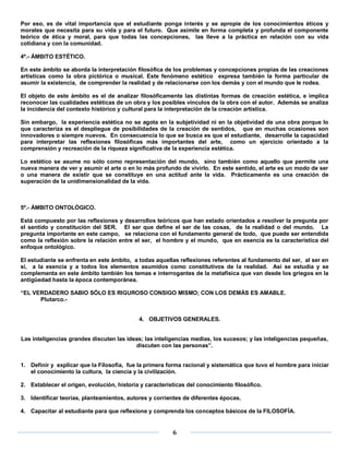 Por eso, es de vital importancia que el estudiante ponga interés y se apropie de los conocimientos éticos y
morales que necesita para su vida y para el futuro. Que asimile en forma completa y profunda el componente
teórico de ética y moral, para que todas las concepciones, las lleve a la práctica en relación con su vida
cotidiana y con la comunidad.

4º.- ÁMBITO ESTÉTICO.

En este ámbito se aborda la interpretación filosófica de los problemas y concepciones propias de las creaciones
artísticas como la obra pictórica o musical. Este fenómeno estético expresa también la forma particular de
asumir la existencia, de comprender la realidad y de relacionarse con los demás y con el mundo que le rodea.

El objeto de este ámbito es el de analizar filosóficamente las distintas formas de creación estética, e implica
reconocer las cualidades estéticas de un obra y los posibles vínculos de la obra con el autor. Además se analiza
la incidencia del contexto histórico y cultural para la interpretación de la creación artística.

Sin embargo, la experiencia estética no se agota en la subjetividad ni en la objetividad de una obra porque lo
que caracteriza es el despliegue de posibilidades de la creación de sentidos, que en muchas ocasiones son
innovadores o siempre nuevos. En consecuencia lo que se busca es que el estudiante, desarrolle la capacidad
para interpretar las reflexiones filosóficas más importantes del arte, como un ejercicio orientado a la
comprensión y recreación de la riqueza significativa de la experiencia estética.

Lo estético se asume no sólo como representación del mundo, sino también como aquello que permite una
nueva manera de ver y asumir el arte o en lo más profundo de vivirlo. En este sentido, el arte es un modo de ser
o una manera de existir que se constituye en una actitud ante la vida. Prácticamente es una creación de
superación de la unidimensionalidad de la vida.



5º.- ÁMBITO ONTOLÓGICO.

Está compuesto por las reflexiones y desarrollos teóricos que han estado orientados a resolver la pregunta por
el sentido y constitución del SER. El ser que define el ser de las cosas, de la realidad o del mundo. La
pregunta importante en este campo, se relaciona con el fundamento general de todo, que puede ser entendida
como la reflexión sobre la relación entre el ser, el hombre y el mundo, que en esencia es la característica del
enfoque ontológico.

El estudiante se enfrenta en este ámbito, a todas aquellas reflexiones referentes al fundamento del ser, al ser en
sí, a la esencia y a todos los elementos asumidos como constitutivos de la realidad. Así se estudia y se
complementa en este ámbito también los temas e interrogantes de la metafísica que van desde los griegos en la
antigüedad hasta la época contemporánea.

“EL VERDADERO SABIO SÓLO ES RIGUROSO CONSIGO MISMO; CON LOS DEMÁS ES AMABLE.
      Plutarco.-


                                            4. OBJETIVOS GENERALES.


Las inteligencias grandes discuten las ideas; las inteligencias medias, los sucesos; y las inteligencias pequeñas,
                                          discuten con las personas”.


1. Definir y explicar que la Filosofía, fue la primera forma racional y sistemática que tuvo el hombre para iniciar
   el conocimiento la cultura, la ciencia y la civilización.

2. Establecer el origen, evolución, historia y características del conocimiento filosófico.

3. Identificar teorías, planteamientos, autores y corrientes de diferentes épocas.

4. Capacitar al estudiante para que reflexione y comprenda los conceptos básicos de la FILOSOFÍA.


                                                         6
 