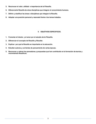 5. Reconocer el valor, utilidad e importancia de la Filosofía.

6. Diferenciarla filosofía de otras disciplinas que integran el conocimiento humano.

7. Definir y clasificar las áreas o disciplinas que integran la filosofía.

8. Adoptar una posición personal y razonada frente a los temas tratados.




                                             5. OBJETIVOS ESPECIFICOS.


1. Fomentar el interés y el amor por el estudio de la Filosofía.

2. Diferenciar el concepto de filosofía y filosofar.

3. Explicar por qué la filosofía es importante en la educación.

4. Estudiar autores y corrientes de pensamiento de varias épocas.

5. Reconocer y valorar los pensadores y propuestas que han contribuido en la formación de teorías y
   movimientos filosóficos.




                                                           7
 