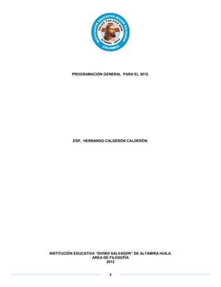 PROGRAMACIÓN GENERAL PARA EL 2012.




           ESP. HERNANDO CALDERÓN CALDERÓN.




INSTITUCIÓN EDUCATIVA “DIVINO SALVADOR” DE ALTAMIRA HUILA.
                    AREA DE FILOSOFÍA
                            2012


                            1
 