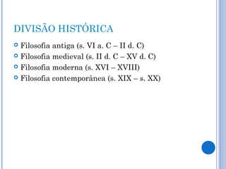 DIVISÃO HISTÓRICA 
 Filosofia antiga (s. VI a. C – II d. C) 
 Filosofia medieval (s. II d. C – XV d. C) 
 Filosofia moderna (s. XVI – XVIII) 
 Filosofia contemporânea (s. XIX – s. XX) 
 
