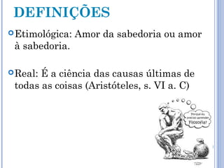 DEFINIÇÕES 
Etimológica: Amor da sabedoria ou amor 
à sabedoria. 
Real: É a ciência das causas últimas de 
todas as coisas (Aristóteles, s. VI a. C) 
 