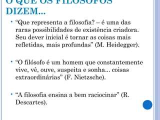 O QUE OS FILÓSOFOS 
DIZEM... 
 “Que representa a filosofia? – é uma das 
raras possibilidades de existência criadora. 
Seu dever inicial é tornar as coisas mais 
refletidas, mais profundas” (M. Heidegger). 
 “O filósofo é um homem que constantemente 
vive, vê, ouve, suspeita e sonha... coisas 
extraordinárias” (F. Nietzsche). 
 “A filosofia ensina a bem raciocinar” (R. 
Descartes). 
 