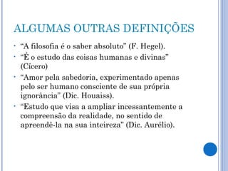 ALGUMAS OUTRAS DEFINIÇÕES 
• “A filosofia é o saber absoluto” (F. Hegel). 
• “É o estudo das coisas humanas e divinas” 
(Cícero) 
• “Amor pela sabedoria, experimentado apenas 
pelo ser humano consciente de sua própria 
ignorância” (Dic. Houaiss). 
• “Estudo que visa a ampliar incessantemente a 
compreensão da realidade, no sentido de 
apreendê-la na sua inteireza” (Dic. Aurélio). 
 