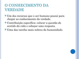 O CONHECIMENTO DA 
VERDADE 
 Um dos recursos que o ser humano possui para 
chegar ao conhecimento da verdade. 
 Contribuição específica: colocar a questão do 
sentido da vida e esboçar uma resposta. 
 Uma das tarefas mais nobres da humanidade. 
 