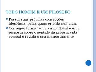 TODO HOMEM É UM FILÓSOFO 
Possui suas próprias concepções 
filosóficas, pelas quais orienta sua vida. 
Consegue formar uma visão global e uma 
resposta sobre o sentido da própria vida 
pessoal e regula o seu comportamento 
 