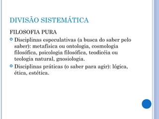 DIVISÃO SISTEMÁTICA 
FILOSOFIA PURA 
 Disciplinas especulativas (a busca do saber pelo 
saber): metafísica ou ontologia, cosmologia 
filosófica, psicologia filosófica, teodicéia ou 
teologia natural, gnosiologia. 
 Disciplinas práticas (o saber para agir): lógica, 
ética, estética. 
 