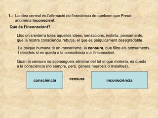 1.- La idea central és l’afirmació de l’existència de quelcom que Freud
anomena inconscient.
Què és l’inconscient?
Lloc on s’enterra totes aquelles idees, sensacions, instints, pensaments,
que la nostra consciència rebutja, el que és psíquicament desagradable.
La psique humana té un mecanisme, la censura, que filtra els pensaments..
I decideix si es queda a la consciència o a l’inconscient.
Quan la censura no aconsegueix eliminar del tot el que molesta, es queda
a la consciència (no sempre, però, genera neurosis o malalties).
consciència inconsciènciacensura
 