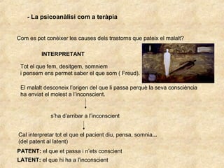 - La psicoanàlisi com a teràpia
Com es pot conèixer les causes dels trastorns que pateix el malalt?
INTERPRETANT
Tot el que fem, desitgem, somniem
i pensem ens permet saber el que som ( Freud).
El malalt desconeix l’origen del que li passa perquè la seva consciència
ha enviat el molest a l’inconscient.
s’ha d’arribar a l’inconscient
Cal interpretar tot el que el pacient diu, pensa, somnia...
(del patent al latent)
PATENT: el que et passa i n’ets conscient
LATENT: el que hi ha a l’inconscient
 